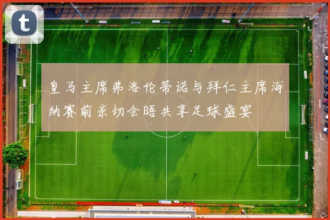 皇马主席弗洛伦蒂诺与拜仁主席海纳赛前亲切会晤共享足球盛宴