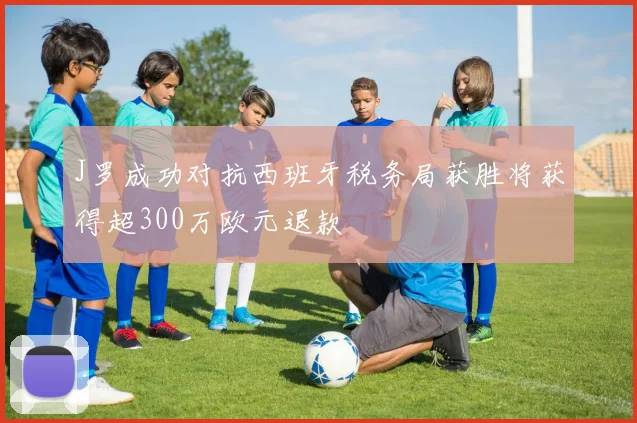 J罗成功对抗西班牙税务局获胜将获得超300万欧元退款