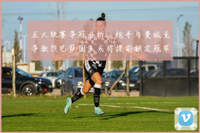 五大联赛争冠分析：枪手与曼城竞争激烈巴萨国米或将提前锁定冠军