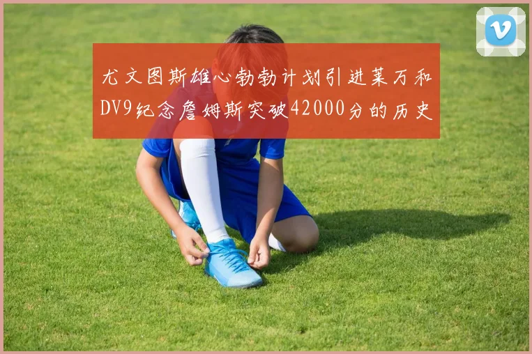 尤文图斯雄心勃勃计划引进莱万和DV9纪念詹姆斯突破42000分的历史时刻