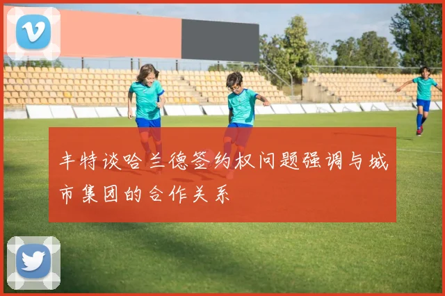 丰特谈哈兰德签约权问题强调与城市集团的合作关系
