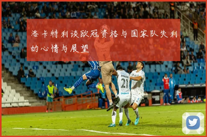 洛卡特利谈欧冠资格与国家队失利的心情与展望