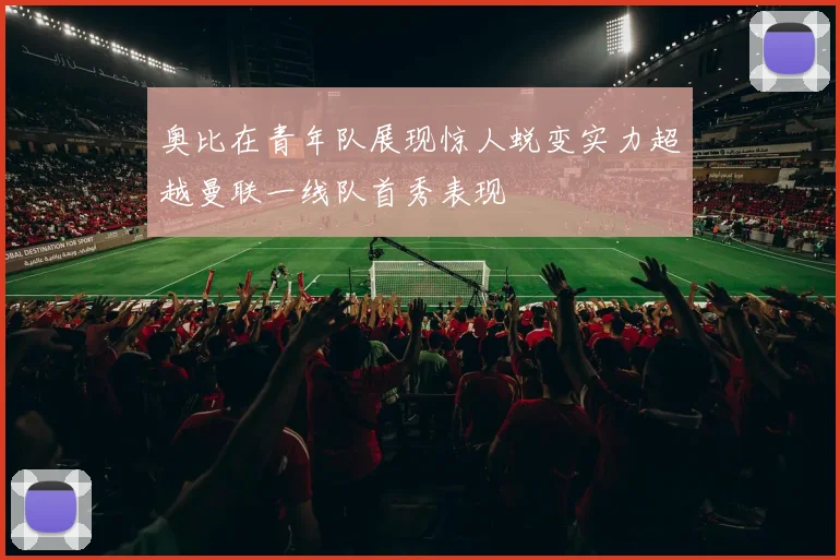 奥比在青年队展现惊人蜕变实力超越曼联一线队首秀表现