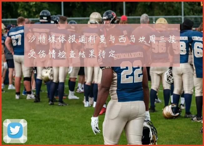 沙特媒体报道科曼与西马坎周三接受伤情检查结果待定