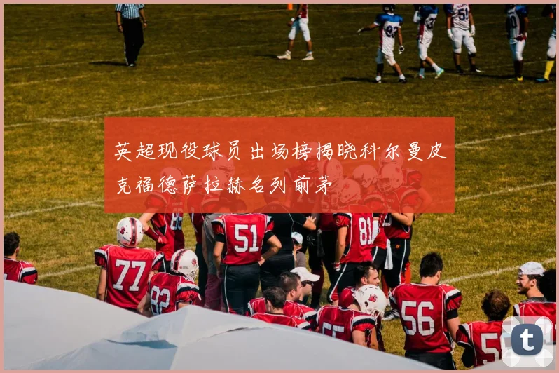 英超现役球员出场榜揭晓科尔曼皮克福德萨拉赫名列前茅