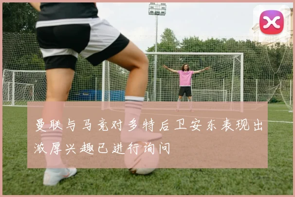 曼联与马竞对多特后卫安东表现出浓厚兴趣已进行询问