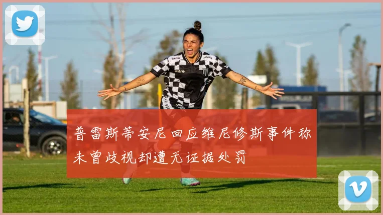 普雷斯蒂安尼回应维尼修斯事件称未曾歧视却遭无证据处罚