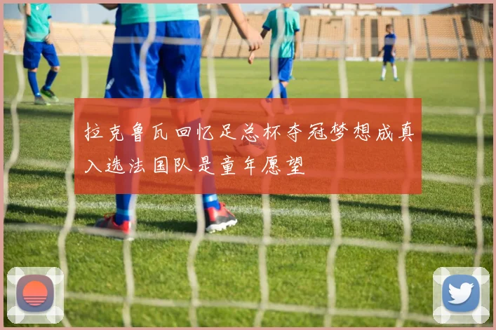 拉克鲁瓦回忆足总杯夺冠梦想成真入选法国队是童年愿望