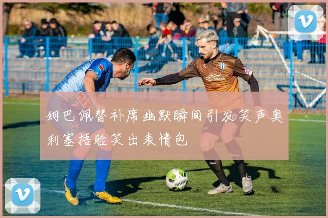 姆巴佩替补席幽默瞬间引发笑声奥利塞捂脸笑出表情包