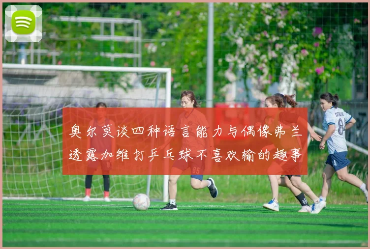奥尔莫谈四种语言能力与偶像弗兰透露加维打乒乓球不喜欢输的趣事