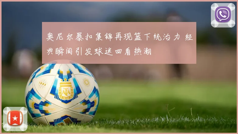 奥尼尔暴扣集锦再现篮下统治力 经典瞬间引发球迷回看热潮