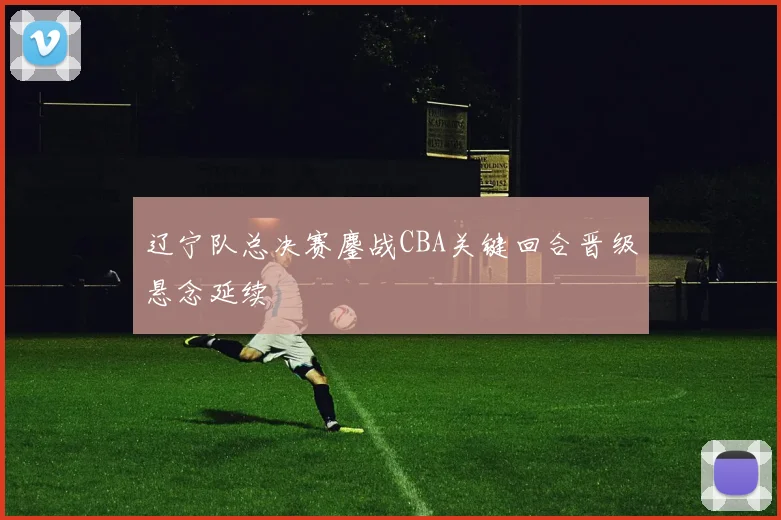 辽宁队总决赛鏖战CBA关键回合晋级悬念延续