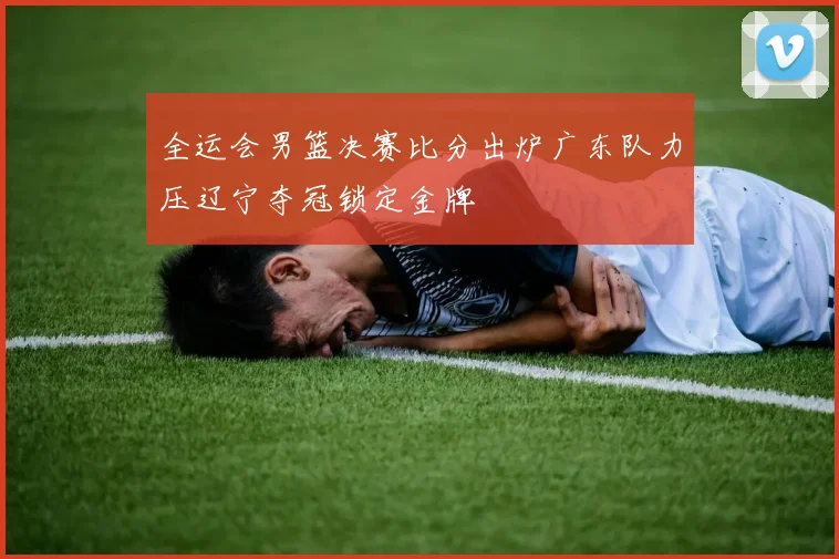 全运会男篮决赛比分出炉广东队力压辽宁夺冠锁定金牌